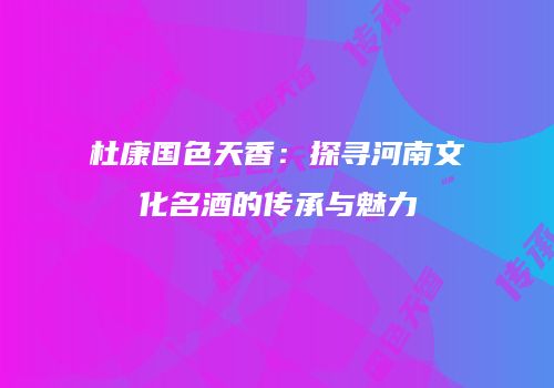 杜康国色天香：探寻河南文化名酒的传承与魅力