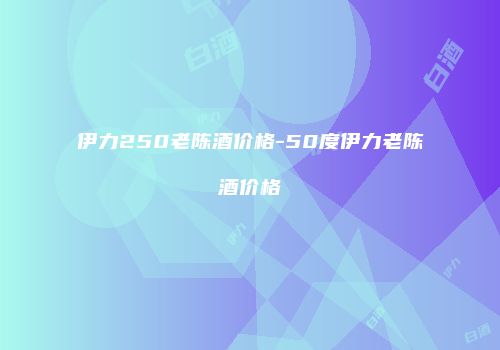 伊力250老陈酒价格-50度伊力老陈酒价格