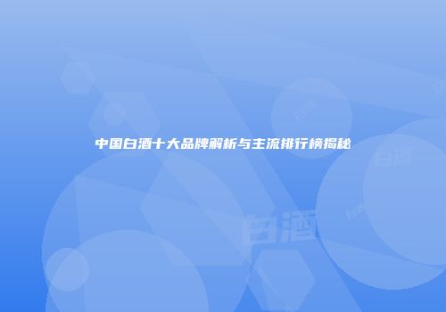中国白酒十大品牌解析与主流排行榜揭秘