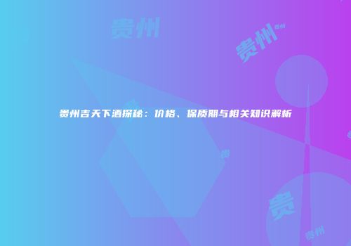 贵州吉天下酒探秘：价格、保质期与相关知识解析