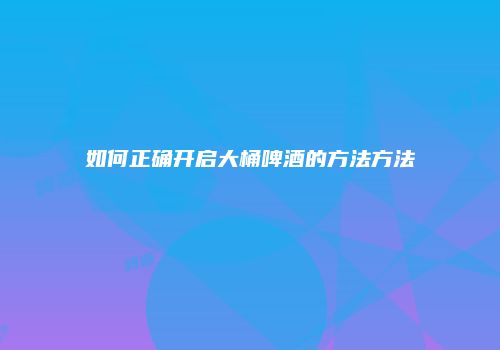 如何正确开启大桶啤酒的方法方法