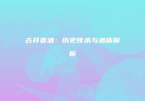 古井贡酒：历史传承与酒质解析