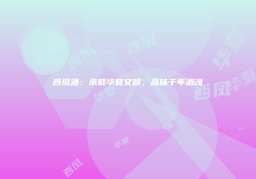 西凤酒：承载华夏文明，品味千年酒魂
