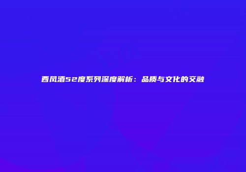 西凤酒52度系列深度解析：品质与文化的交融