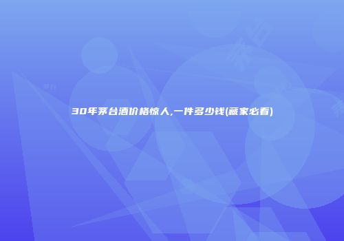 30年茅台酒价格惊人,一件多少钱(藏家必看)