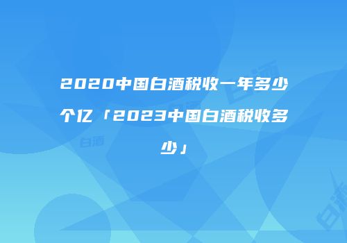2020中国白酒税收一年多少个亿「2023中国白酒税收多少」