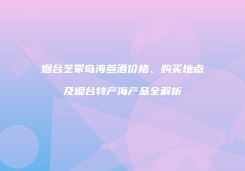 烟台芝罘岛海参酒价格、购买地点及烟台特产海产品全解析