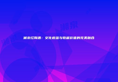 湘泉红陶酒：文化底蕴与收藏价值的完美融合