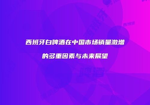西班牙白啤酒在中国市场销量激增的多重因素与未来展望