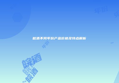 皖酒不同年份产品价格及特点解析