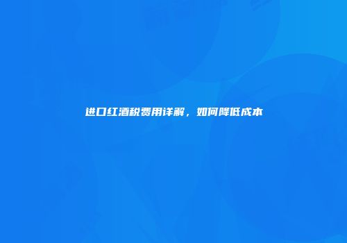 进口红酒税费用详解，如何降低成本