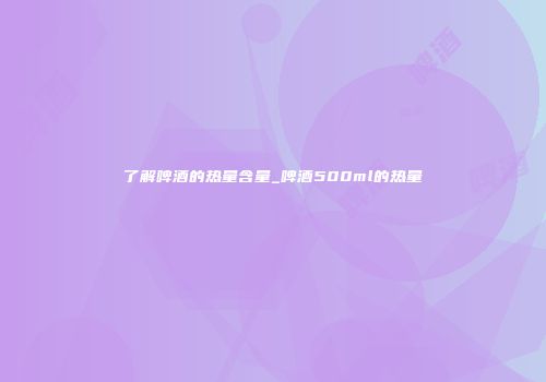 了解啤酒的热量含量_啤酒500ml的热量