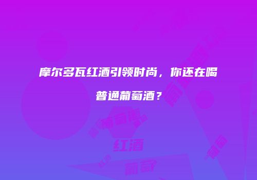 摩尔多瓦红酒引领时尚，你还在喝普通葡萄酒？