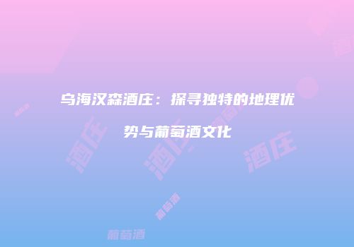乌海汉森酒庄：探寻独特的地理优势与葡萄酒文化