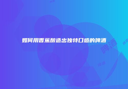 如何用香蕉酿造出独特口感的啤酒
