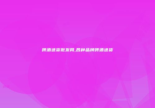 啤酒进货批发网,各种品牌啤酒进货