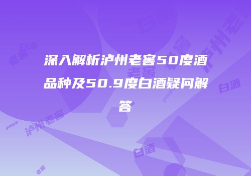 深入解析泸州老窖50度酒品种及50.9度白酒疑问解答