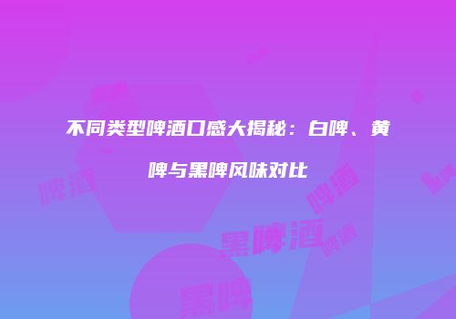 不同类型啤酒口感大揭秘：白啤、黄啤与黑啤风味对比