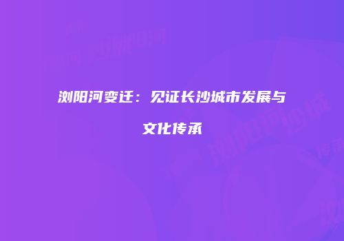 浏阳河变迁：见证长沙城市发展与文化传承