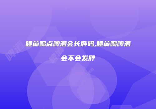 睡前喝点啤酒会长胖吗,睡前喝啤酒会不会发胖