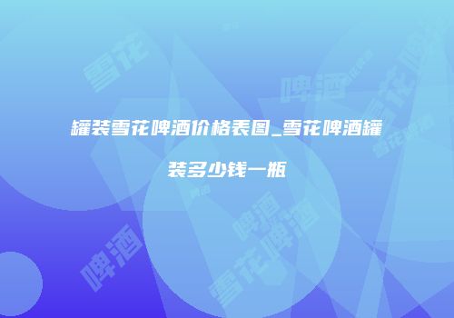 罐装雪花啤酒价格表图_雪花啤酒罐装多少钱一瓶