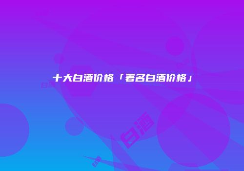十大白酒价格「著名白酒价格」