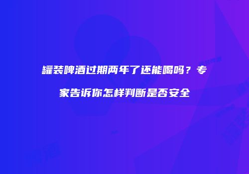 罐装啤酒过期两年了还能喝吗？专家告诉你怎样判断是否安全