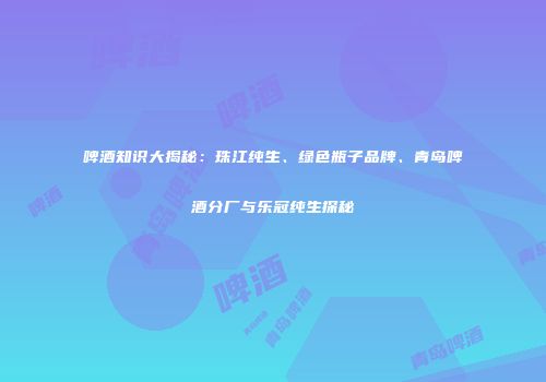 啤酒知识大揭秘：珠江纯生、绿色瓶子品牌、青岛啤酒分厂与乐冠纯生探秘