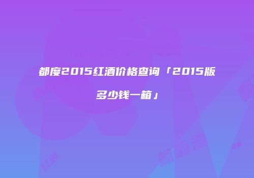 都度2015红酒价格查询「2015版多少钱一箱」