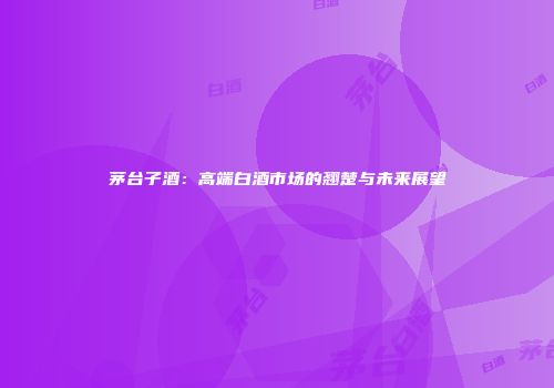 茅台子酒：高端白酒市场的翘楚与未来展望