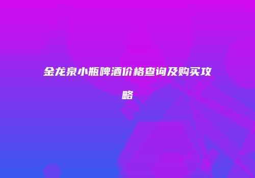 金龙泉小瓶啤酒价格查询及购买攻略