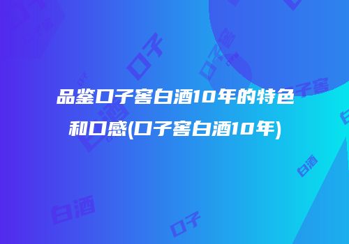 品鉴口子窖白酒10年的特色和口感(口子窖白酒10年)