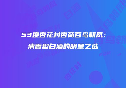 53度杏花村杏商百鸟朝凤：清香型白酒的明星之选
