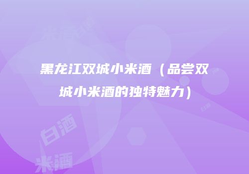 黑龙江双城小米酒（品尝双城小米酒的独特魅力）