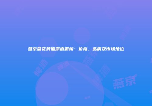 燕京菊花啤酒深度解析：价格、品质及市场地位