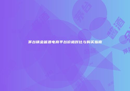 茅台镇金酱酒电商平台价格对比与购买指南