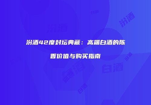汾酒42度封坛典藏：高端白酒的陈香价值与购买指南