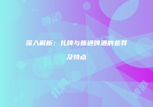 深入解析：扎啤与普通啤酒的差异及特点