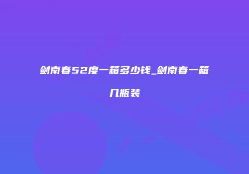 剑南春52度一箱多少钱_剑南春一箱几瓶装