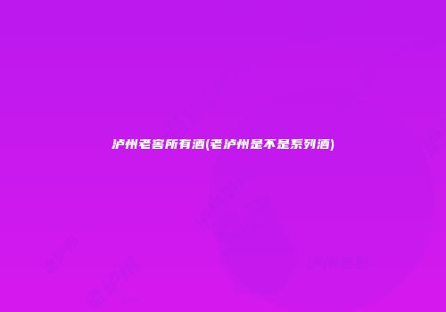 泸州老窖所有酒(老泸州是不是系列酒)