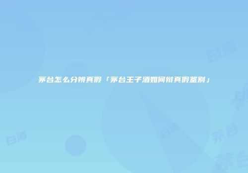茅台怎么分辨真假「茅台王子酒如何辩真假鉴别」