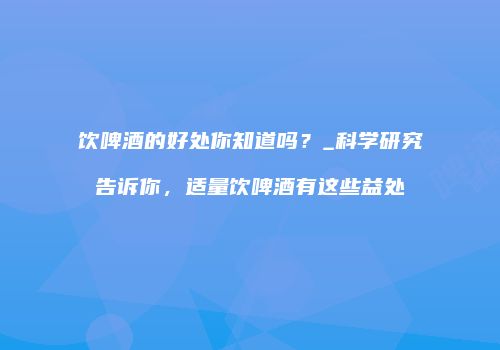 饮啤酒的好处你知道吗？_科学研究告诉你，适量饮啤酒有这些益处