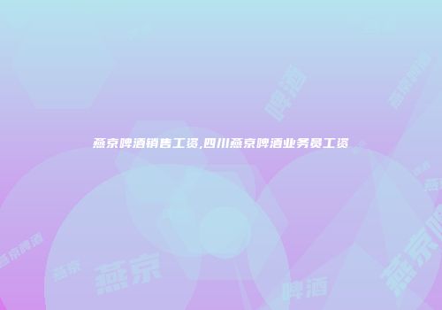 燕京啤酒销售工资,四川燕京啤酒业务员工资