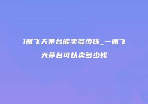 1瓶飞天茅台能卖多少钱_一瓶飞天茅台可以卖多少钱