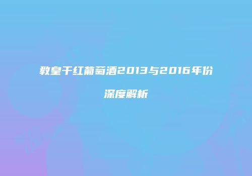 教皇干红葡萄酒2013与2016年份深度解析