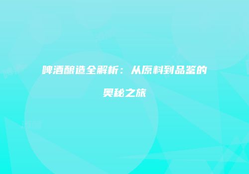 啤酒酿造全解析：从原料到品鉴的奥秘之旅