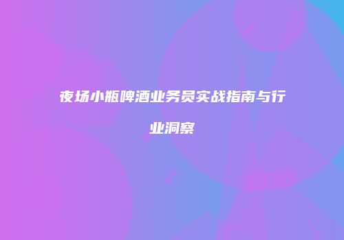 夜场小瓶啤酒业务员实战指南与行业洞察