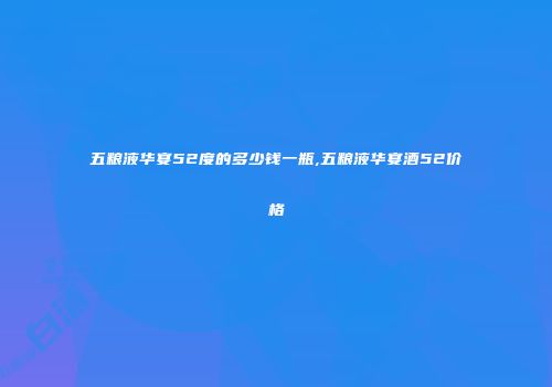 五粮液华宴52度的多少钱一瓶,五粮液华宴酒52价格