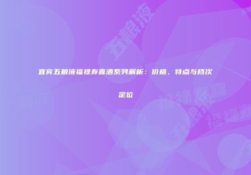 宜宾五粮液福禄寿喜酒系列解析：价格、特点与档次定位
