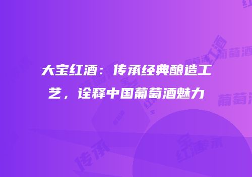大宝红酒：传承经典酿造工艺，诠释中国葡萄酒魅力